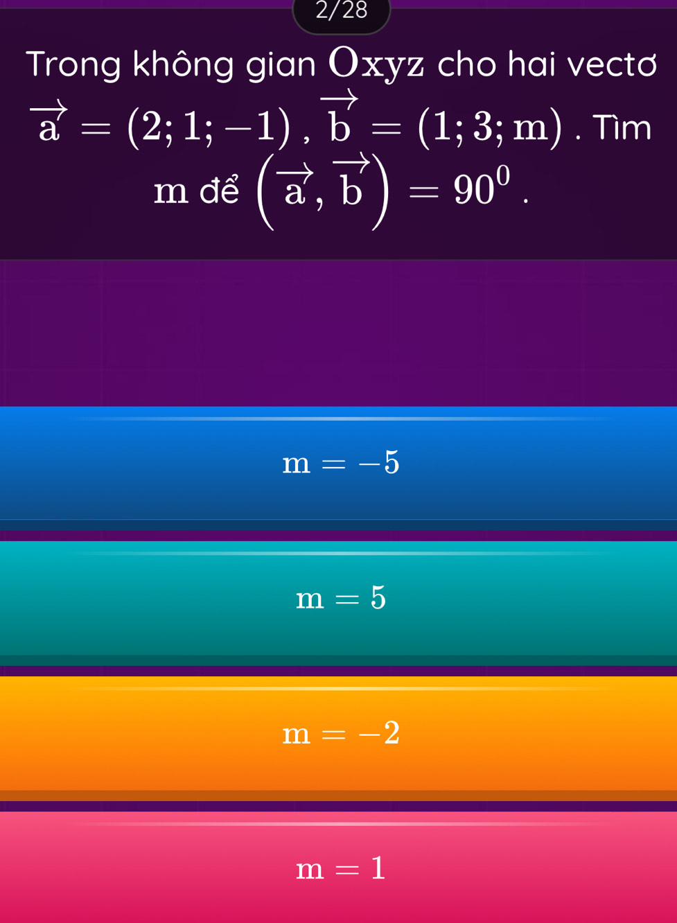 2/28
Trong không gian Oxyz cho hai vectơ
vector a=(2;1;-1), vector b=(1;3;m). Tìm
m để (vector a,vector b)=90^0.
m=-5
m=5
m=-2
m=1