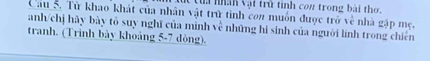 tua nhàh vật trữ tinh con trong bài thơ. 
Cầu 5. Từ khao khát của nhân vật trữ tình con muốn được trở về nhà gặp mẹ, 
anh/chị hãy bày tô suy nghĩ của mình về những hi sinh của người lính trong chiến 
tranh. (Trình bày khoảng 5-7 dòng).