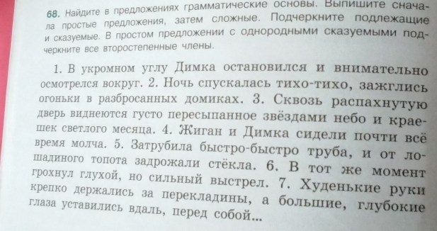 Найдиτе в πредложкениях грамматические основы. Вылишиτе снача-
ла лростыίе лредложения, затем сложные. Подчеркните πодлехашие
и сказуемые. В πростом πредложении с однородными сказуемыми πод-
черкните все второстепенные члены.
1. В укромном углу Димка остановился и внимательно
осмотрелся вокруг. 2. Ночьспускалась тихо-тихо, зажглись
огоньки в разбросанных домиках. 3. Сквозь распахнутую
дверь виднеюотся густо пересыпанное звездами небо и крае
шек светлого месяца. 4. жиган и Димка сидели почτи всё
время молча. 5. Затрубила быстро-быстро труба, и от ло-
шадиного топота задрожали стёкла. 6. В тот же момент
грохнулглухой, но сильный выстрел. 7. Χуденькие руки
крепко держались за перекладины, а большие, глубокие
глаза уставились вдаль, перед собой...