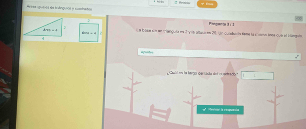 Atrán C Relmician Envia
Áreas iguales de triángulos y cuadrados -/30
Pregunta 3 / 3
La base de un triángulo es 2 y la altura es 25. Un cuadrado tiene la misma área que el triángulo.
Apuntes
¿Cuál es la largo dell lado del cuadrado? 1
Revisar la respuesta