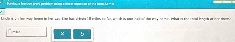 Solving a fraction word problem using a linear equation of the form x=8
Linda is on her way home in her car. She has driven 18 miles so far, which is one-half of the way home. What is the total length of her drive?
miles
×