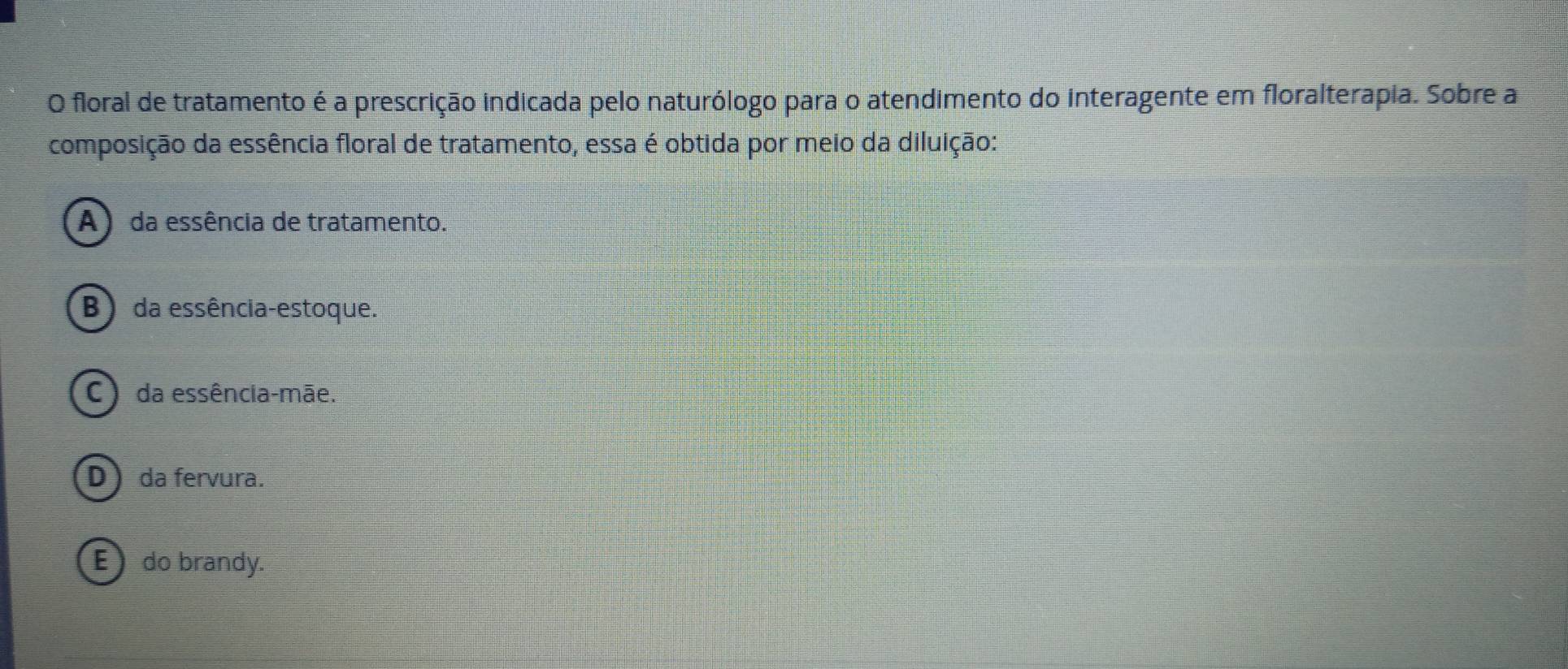 floral de tratamento é a prescrição indicada pelo naturólogo para o atendimento do interagente em floralterapia. Sobre a
composição da essência floral de tratamento, essa é obtida por meio da diluição:
A) da essência de tratamento.
B) da essência-estoque.
C) da essência-mãe.
D da fervura.
E do brandy.