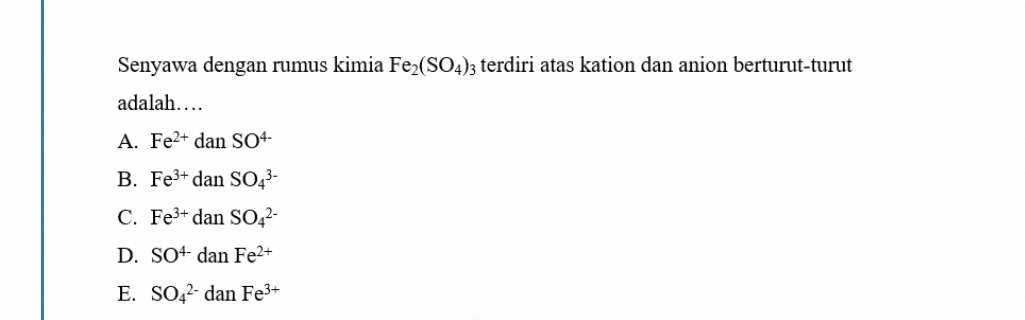 Senyawa dengan rumus kimia Fe_2(SO_4)_3 terdiri atas kation dan anion berturut-turut
adalah…
A. Fe^(2+)danSO^(4-)
B. Fe^(3+)danSO_4^((3-)
C. Fe^3+)danSO_4^((2-)
D. SO^4-)danFe^(2+)
E. SO_4^((2-)danFe^3+)