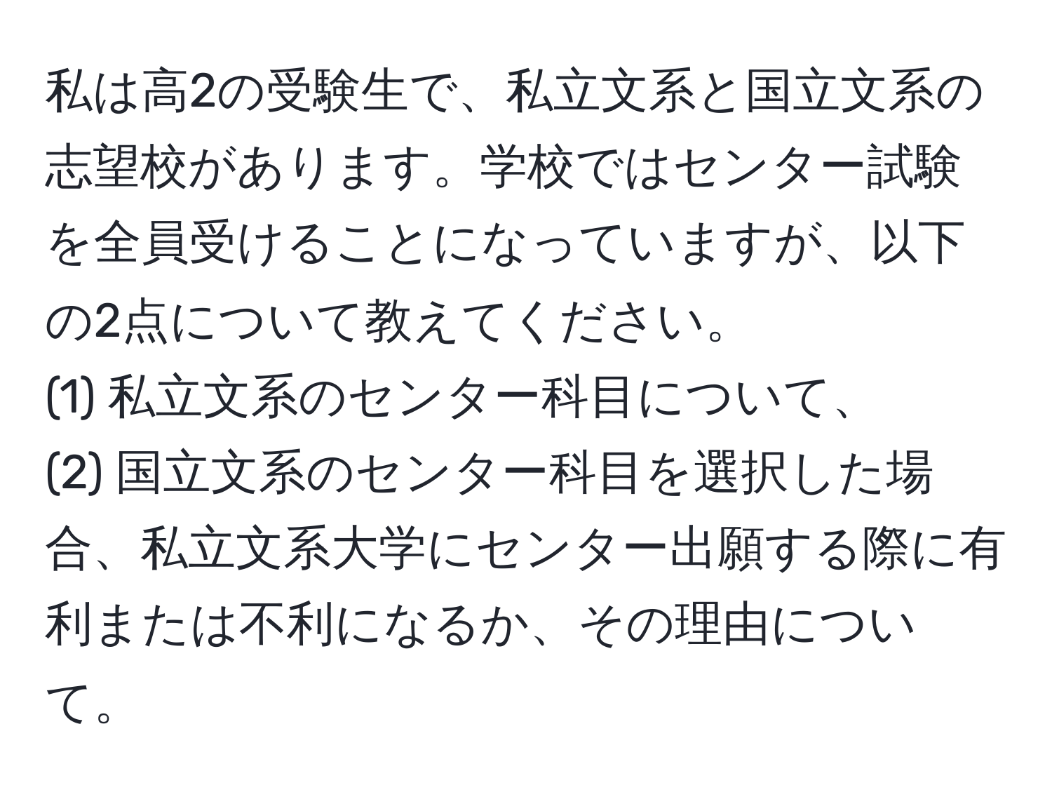 私は高2の受験生で、私立文系と国立文系の志望校があります。学校ではセンター試験を全員受けることになっていますが、以下の2点について教えてください。  
(1) 私立文系のセンター科目について、  
(2) 国立文系のセンター科目を選択した場合、私立文系大学にセンター出願する際に有利または不利になるか、その理由について。