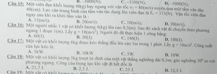 B. -3000(N). C. -3500(N). D. -5000(N).
Câu 15: Một viên đạn khối lượng 40(g) bay ngang với vận tốc v_1=80 (m/s) xuyên qua một tấm ván dày
40(cm). Lực cản trung bình của tấm ván tác dụng lên viên đạn là F_c=315(N). Vận tốc viên đạn
ngay sau khi ra khỏi tấm ván là :
A. 15(m/s). B. 20(m/s). C. 10(m/s). D. 30(m/s).
Câu 16: Một người nhấc 1 vật có khối lượng 4(kg) lên cao 0,5(m). Sau đó xách vật di chuyến theo phương
ngang 1 đoạn 1(m). Lấy g=10(m/s^2) 1. Người đó đã thực hiện 1 công bằng:
A. 60(J). B. 20(J). C. 140(J). D. 100(J).
Câu 17: Một vật có khối lượng 6kg được kéo thắng đều lên cao 5m trong 1 phút. Lấy g=10m/s^2. Công suất
của lực kéo là:
A. 5kW B. 10k W. C. 5W. D. 10W
Câu 18: Một vật có khối lượng 5kg trượt từ đinh của một vật thẳng nghiêng dài 0,5m; góc nghiêng 30° so với
phương ngang. Công của trọng lực khi vật đi hết dốc là
A. 21,7 J. B. 2, 5 J.
Câu 19: Một vật có khối lượn C. 25 J. D. 12,5 J.