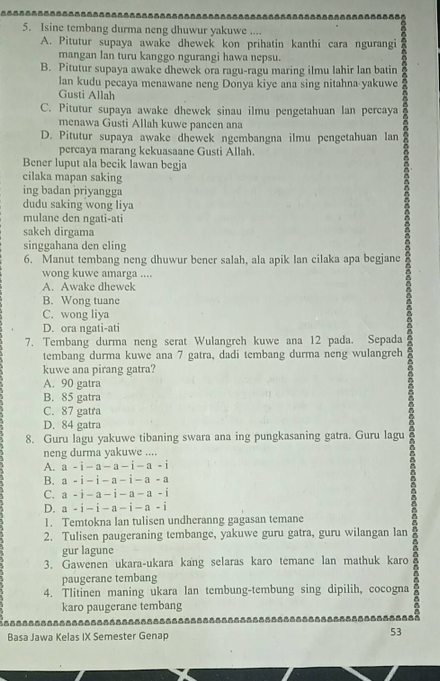 Isine tembang durma neng dhuwur yakuwe ....
A. Pitutur supaya awake dhewek kon prihatin kanthi cara ngurangi
mangan lan turu kanggo ngurangi hawa nepsu.
B. Pitutur supaya awake dhewek ora ragu-ragu maring ilmu lahir lan batin
lan kudu pecaya menawane neng Donya kiye ana sing nitahna yakuwe
Gusti Allah
C. Pitutur supaya awake dhewek sinau ilmu pengetahuan lan percaya
menawa Gusti Allah kuwe pancen ana
D. Pitutur supaya awake dhewek ngembangna ilmu pengetahuan lan
percaya marang kekuasaane Gusti Allah.
Bener luput ala becik lawan begja
cilaka mapan saking
ing badan priyangga
dudu saking wong liya
mulane den ngati-ati
sakeh dirgama
singgahana den eling
6. Manut tembang neng dhuwur bener salah, ala apik lan cilaka apa begjane
wong kuwe amarga ....
A. Awake dhewek
B. Wong tuane
C. wong liya
D. ora ngati-ati
7. Tembang durma neng serat Wulangreh kuwe ana 12 pada. Sepada
tembang durma kuwe ana 7 gatra, dadi tembang durma neng wulangreh
kuwe ana pirang gatra?
A. 90 gatra
B. 85 gatra
C. 87 gatra
D. 84 gatra
8. Guru lagu yakuwe tibaning swara ana ing pungkasaning gatra. Guru lagu
neng durma yakuwe ....
A. a-i-a-a-i-a-i
B. a-i-i-a-i-a-a
C. a-i-a-i-a-a-i
D. a-i-i-a-i-a-i
1. Temtokna lan tulisen undheranng gagasan temane
2. Tulisen paugeraning tembange, yakuwe guru gatra, guru wilangan lan
gur lagune
3. Gawenen ukara-ukara kang selaras karo temane lan mathuk karo
paugerane tembang
4. Tlitinen maning ukara lan tembung-tembung sing dipilih, cocogna
karo paugerane tembang
=-----------------------=----=------=-------====--------=-== a 
Basa Jawa Kelas IX Semester Genap
53