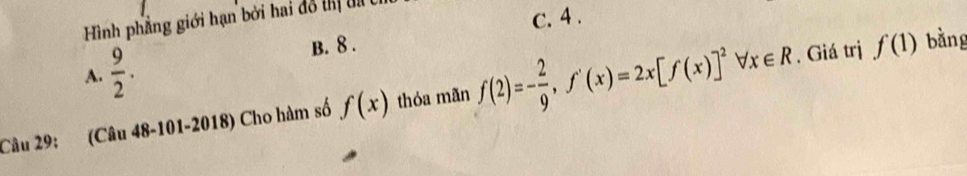 Hình phẳng giới hạn bởi hai đô thị t t
c. 4.
A.  9/2 . B. 8 .
Câu 29: (Câu 48-101-2018) Cho hàm số f(x) thóa mãn f(2)=- 2/9 , f'(x)=2x[f(x)]^2forall x∈ R. Giá trị f(1) bǎng