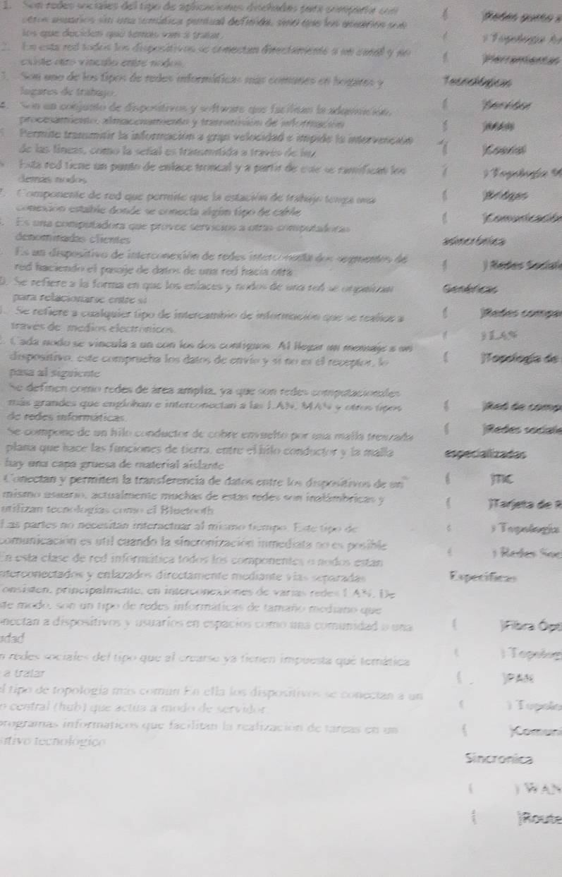 Son redes soctales del tipo de aplicaciones dicladas para comparía cm  Petes gueto e
pers asuarios sn una temítica pantual definida, seo que los anuarion sue
los que deciden quo temas van i trata .
*  Fügetegie fr
En esta red todos los dispositivos se comectan directamente a un cana y pn 6 Perrementan
cxúse etro vincilo entre nodos
1.  Son uno de los tipos de redes informíficas más comunes en hogares y Tecnolóticn
lagares de trabajo.
4  Son un conjunto de dispositivos y software que faciican la adqeción.
procesamicnto, almaconameón y tramamisión de iofración
Permite trasmitir la información a gran velocidad e impide la intorvmnción
de las fíneas, como la señal es transmítida a través de l
* Esta red tiene un panto de enface troncal y a partir de cse se camifican los  Toglofa 9
Semás nodos
L  Componente de red que permite que la estación de trahajo tenga una Thể lạe
conesión estable donde se conecta algúm tipo de carle
Es una computadora que provee servícios a otras computaloras
denominadas clientes
Es un dispositivo de interconesión de redes interconenta dos segmentos de
red haciendo el pasoje de datos de una reó hacía oftá  ) Rodes Sodal
D. Se refiere a la forma en que los eníaces y nodos de una rel se orpaican Genéricas
para relacionarse entre si
Se refiere a cualquier tipo de intercambio de información que se realios a Rades compa
través de médios electrónicos.
3 14%
Cada nodo se víncula a un con los dos contiguos. Al legar un menaje a um [opelogía de
dispositivo, este comprucha los datos de envio y sí ño es el receptor, lo
pasa al siguiente
Se defmnen como redes de área amplia, ya que son redes computacionles
más grandes que emplohan e interconectan a las I.AN, MAN y otros tipos
Ret de comp
de redes infornáticas
Se compone de un hilo conductor de cobre envuelto por una malla tresraña Redés sociale
plana que hace las funciones de tierra, entre el bilo conductor y la malla especializadas
hay una capá gruesa de material aislante
Conectan y permiten la transferencia de datos entre los dispositivos de un 6 jc
mismo asuario, actualmente muchas de estas redés son inalámbricas y  )Tarjeta de 
utilizan tecnologías como el Bluetooth
Las partes no necesitán iteractuar al mismo tiempo. Este tipo de ; Topología
comunicación es útil cuando la sincronización inmediata no es posible 1 Rades Soe
En esta clase de red informática todos los componentes o nodos estan
interconectados y enlazados directámente mediante vías separadas Expecificas
onsisten, principalmente, en interconexiones de varías redes 1 AN. De
de modo, son un tipo de redes informáticas de tamaño mediano que
onectan a dispositivos y usuarios en espacios como una comunidad o una |Fibra Ópt
sdad
n redes sociales del tipo que al crearse ya fienen impuesta qué temática
) Topolng
a tralar  . )PAN
el tipo de topología más común En ella los dispositivos se conecian a un
o central (hub) que actúa a modo de servidor
)  Topolo
programas informáticos que facilitan la realización de tareas en un ( omun
stivo tecnológico
Sincronica
) WAN
)Route