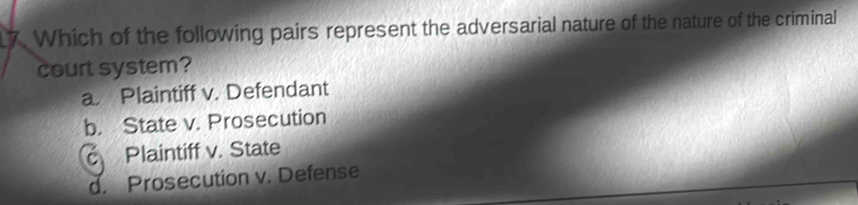 Which of the following pairs represent the adversarial nature of the nature of the criminal
court system?
a. Plaintiff v. Defendant
b. State v. Prosecution
c Plaintiff v. State
d. Prosecution v. Defense