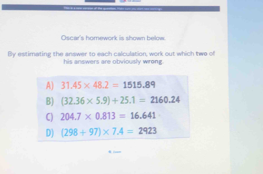 This is a new version off the queation. Make sure you st et nes norkings .
Oscar's homework is shown below.
By estimating the answer to each calculation, work out which two of
his answers are obviously wrong.
Toom