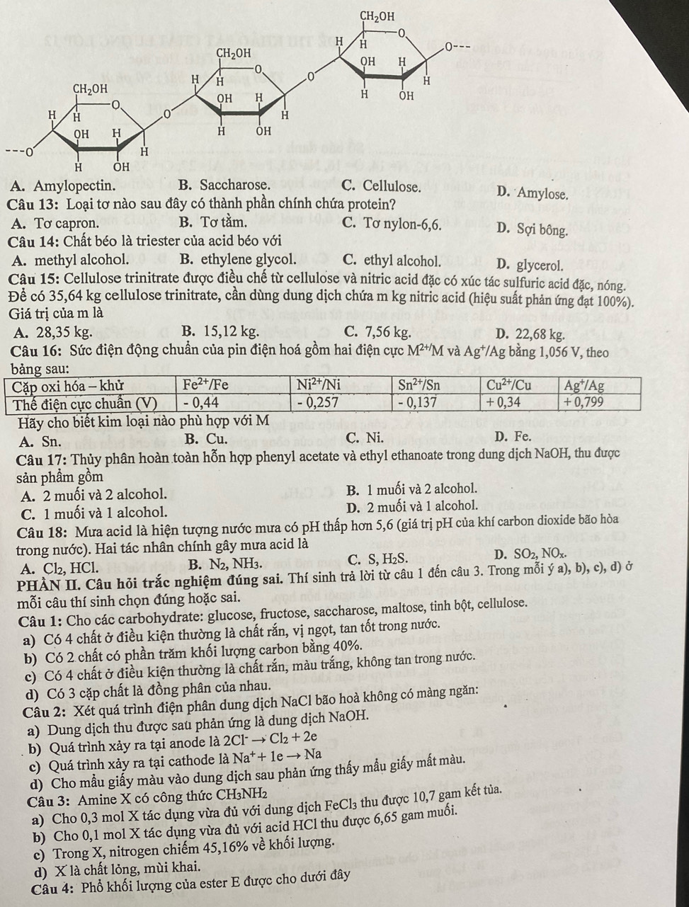 D. Amylose.
Câu 13: Loại tơ nào sau đây có thành phần chính chứa protein?
A. Tơ capron. B. Tơ tằm. C. Tơ nylon-6,6. D. Sợi bông.
Câu 14: Chất béo là triester của acid béo với
A. methyl alcohol. B. ethylene glycol. C. ethyl alcohol. D. glycerol.
Câu 15: Cellulose trinitrate được điều chế từ cellulose và nitric acid đặc có xúc tác sulfuric acid đặc, nóng.
Để có 35,64 kg cellulose trinitrate, cần dùng dung dịch chứa m kg nitric acid (hiệu suất phản ứng đạt 100%).
Giá trị của m là
A. 28,35 kg. B. 15,12 kg. C. 7,56 kg. D. 22,68 kg.
Câu 16: Sức điện động chuẩn của pin điện hoá gồm hai điện cực M^(2+/)M và Ag^+/Ag g bằng 1,056 V, theo
Hãy cho biết kim loại nào phù hợp với
A. Sn. B. Cu. C. Ni. D. Fe.
Câu 17: Thủy phân hoàn toàn hỗn hợp phenyl acetate và ethyl ethanoate trong dung dịch NaOH, thu được
sản phầm gồm
A. 2 muối và 2 alcohol. B. 1 muối và 2 alcohol.
C. 1 muối và 1 alcohol. D. 2 muối và 1 alcohol.
Câu 18: Mưa acid là hiện tượng nước mưa có pH thấp hơn 5,6 (giá trị pH của khí carbon dioxide bão hòa
trong nước). Hai tác nhân chính gây mưa acid là
D.
A. Cl₂, HCl. B. N₂, NH3. C. S, H₂S. SO_2,NO_x.
PHÀN II. Câu hỏi trắc nghiệm đúng sai. Thí sinh trả lời từ câu 1 đến câu 3. Trong mỗi ý a), b), c), d) ở
mỗi câu thí sinh chọn đúng hoặc sai.
Câu 1: Cho các carbohydrate: glucose, fructose, saccharose, maltose, tinh bột, cellulose.
a) Có 4 chất ở điều kiện thường là chất rắn, vị ngọt, tan tốt trong nước.
b) Có 2 chất có phần trăm khối lượng carbon bằng 40%.
c) Có 4 chất ở điều kiện thường là chất rắn, màu trắng, không tan trong nước.
d) Có 3 cặp chất là đồng phân của nhau.
Câu 2: Xét quá trình điện phân dung dịch NaCl bão hoà không có màng ngăn:
a) Dung dịch thu được sau phản ứng là dung dịch NaOH.
b) Quá trình xảy ra tại anode là 2Cl^-to Cl_2+2e
c) Quá trình xảy ra tại cathode là Na^++1eto Na
d) Cho mẫu giấy màu vào dung dịch sau phản ứng thấy mẫu giấy mất màu.
Câu 3: Amine X có công thức CH₃NH₂
a) Cho 0,3 mol X tác dụng vừa đủ với dung dịch FeCl₃ thu được 10,7 gam kết tủa.
b) Cho 0,1 mol X tác dụng vừa đủ với acid HCl thu được 6,65 gam muối.
c) Trong X, nitrogen chiếm 45,16% về khối lượng.
d) X là chất lỏng, mùi khai.
Câu 4: Phổ khối lượng của ester E được cho dưới đây