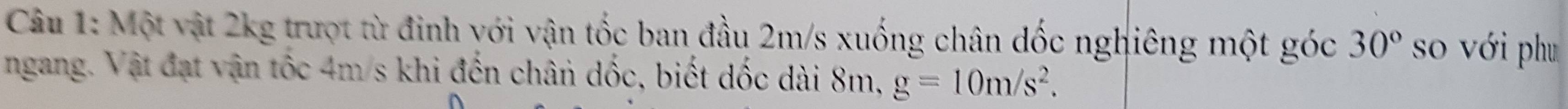 Một vật 2kg trượt từ đinh với vận tốc ban đầu 2m/s xuống chân dốc nghiêng một góc 30° so với phu 
ngang. Vật đạt vận tốc 4m/s khi đến chân dốc, biết dốc dài 8m, g=10m/s^2.