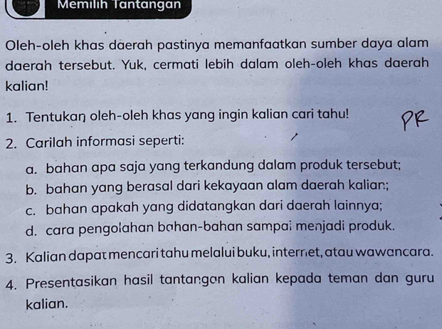 Mémilih Tantangan 
Oleh-oleh khas daerah pastinya memanfaatkan sumber daya alam 
daerah tersebut. Yuk, cermati lebih dalam oleh-oleh khas daerah 
kalian! 
1. Tentukaŋ oleh-oleh khas yang ingin kalian cari tahu! 
2. Carilah informasi seperti: 
a. bahan apa saja yang terkandung dalam produk tersebut; 
b. bahan yang berasal dari kekayaan alam daerah kalian; 
c. bahan apakah yang didatangkan dari daerah lainnya; 
d. cara pengolahan bahan-bahan sampai menjadi produk. 
3. Kalian dapat mencari tahu melalui buku, internet, atau wawancara. 
4. Presentasikan hasil tantangan kalian kepada teman dan guru 
kalian.