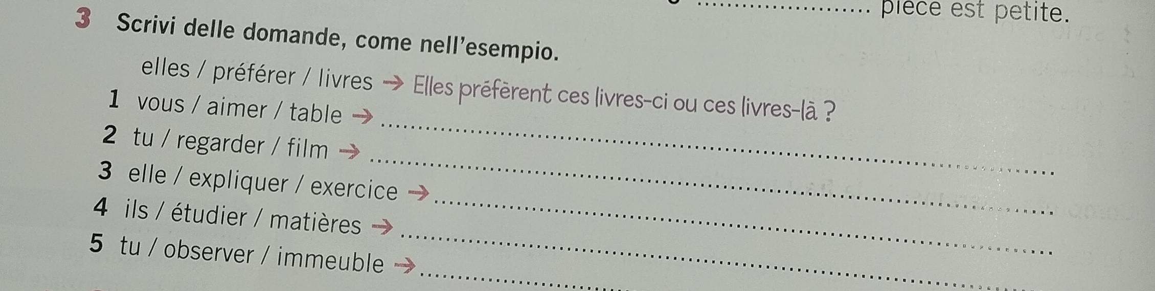 piece est petite. 
3 Scrivi delle domande, come nell’esempio. 
_ 
elles / préférer / livres → Elles préfèrent ces livres-ci ou ces livres-là ? 
1 vous / aimer / table 
_ 
2 tu / regarder / film 
_ 
3 elle / expliquer / exercice 
_ 
4 ils / étudier / matières 
_ 
5 tu / observer / immeuble