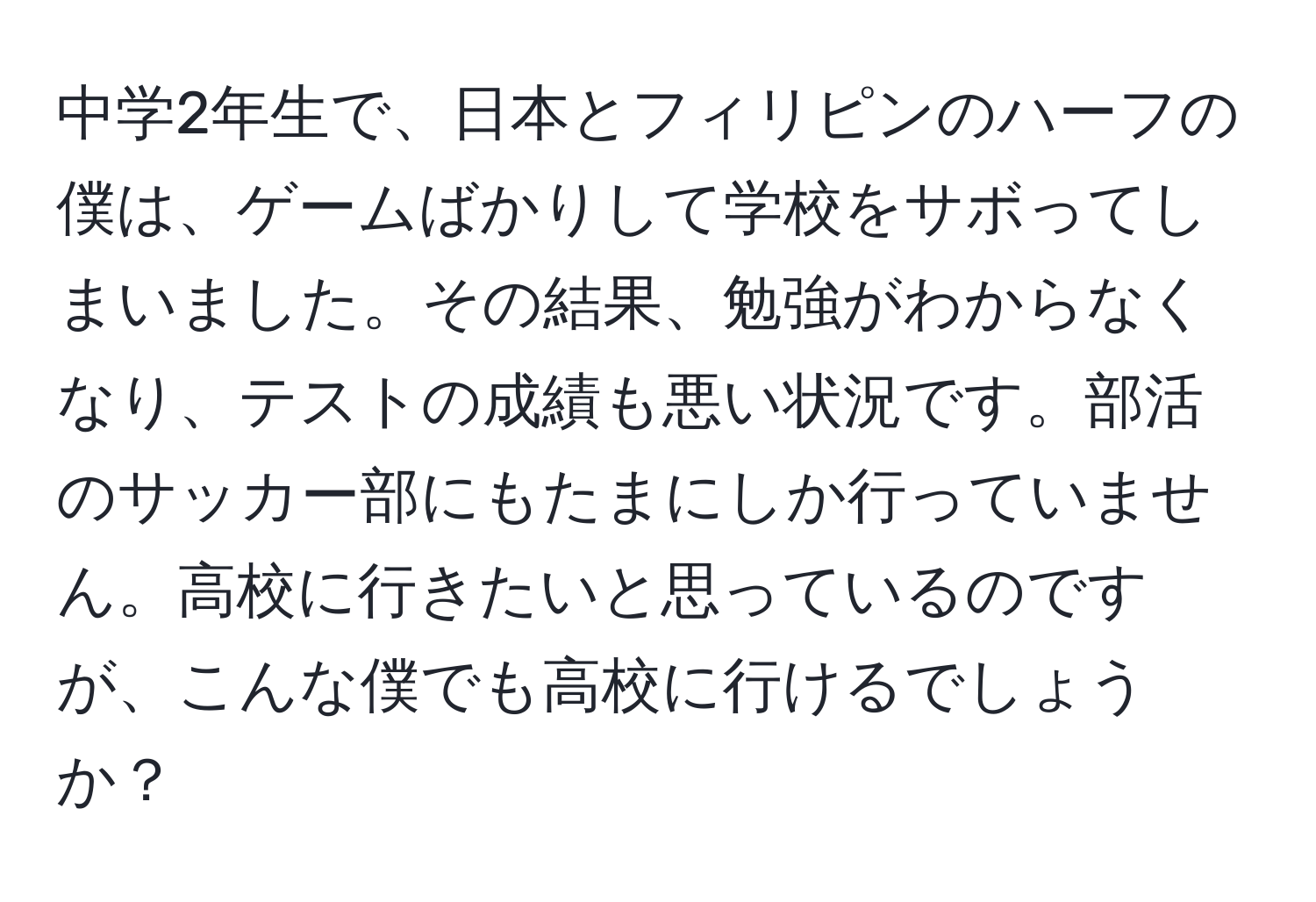 中学2年生で、日本とフィリピンのハーフの僕は、ゲームばかりして学校をサボってしまいました。その結果、勉強がわからなくなり、テストの成績も悪い状況です。部活のサッカー部にもたまにしか行っていません。高校に行きたいと思っているのですが、こんな僕でも高校に行けるでしょうか？