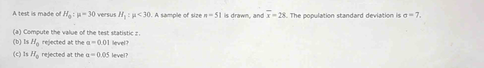 A test is made of H_0:mu =30 versus H_1:mu <30</tex> . A sample of size n=51 is drawn, and overline x=28. The population standard deviation is sigma =7. 
(a) Compute the value of the test statistic z. 
(b) Is H_0 rejected at the alpha =0.01 level? 
(c) Is H_0 rejected at the alpha =0.05 level?