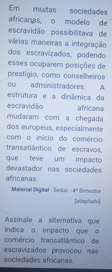 Em muitas sociedades 
africanas, o modelo de 
escravidão possibilitava de 
várias maneiras a integração 
dos escravizados, podendo 
esses ocuparem posições de 
prestígio, como conselheiros 
ou administradores. A 
estrutura e a dinâmica da 
escravidão africana 
mudaram com a chegada 
dos europeus, especialmente 
com o início do comércio 
transatlântico de escravos, 
que teve um impacto 
devastador nas sociedades 
africanas. 
Material Digital - Seduc -4° Bimestre 
[adaptado] 
Assinale a alternativa que 
indica o impacto que o 
comércio transatlântico de 
escravizados provocou nas 
sociedades africanas.