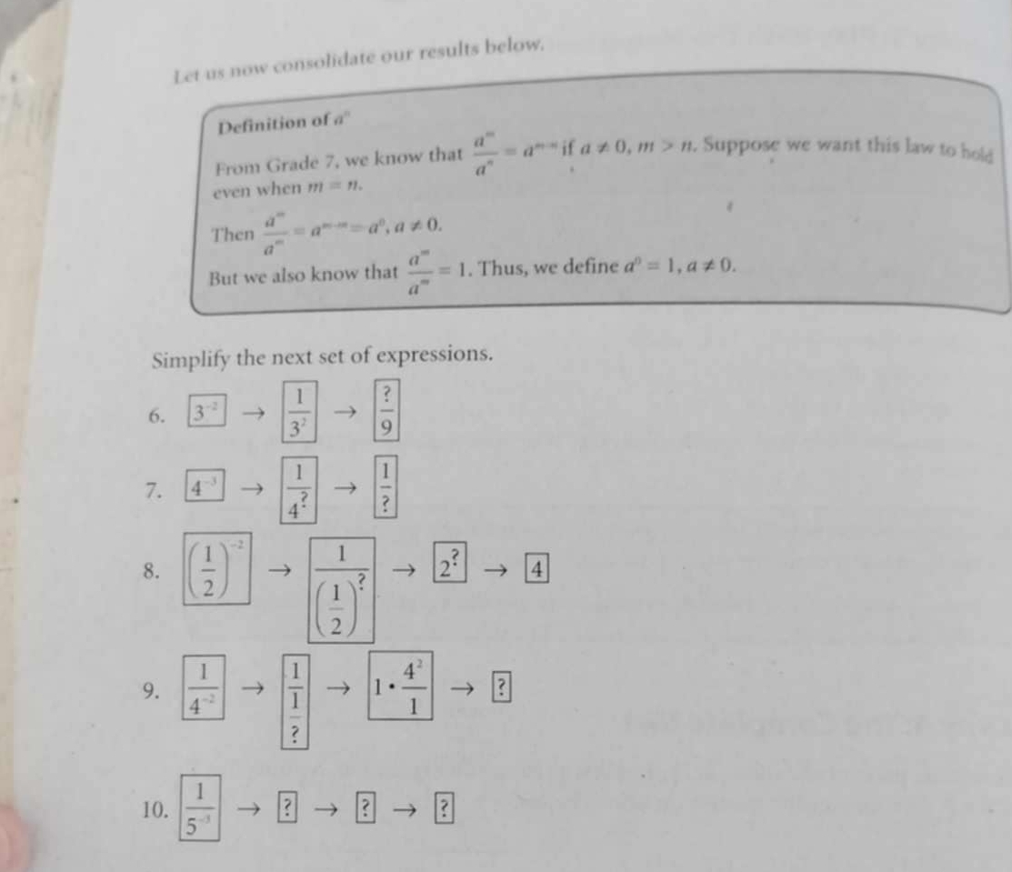 Let us now consolidate our results below. 
Definition of a'' 
From Grade 7, we know that  a^m/a^n =a^(m-n)ifa!= 0, m>n. . Suppose we want this law to hold 
even when m=n. 
Then  a^m/a^m =a^(m-m)=a^0, a!= 0. 
But we also know that  a^m/a^m =1. Thus, we define a^n=1, a!= 0. 
Simplify the next set of expressions. 
6. 3^(-2)  1/3^2 to  ?/9 
7. 1  1/4 to  1/? 
frac 1( 1/2 )^? 2^?
8. ( 1/2 )^-2 4 
9.  1/4^(-2)  frac 1 1/? 
1·  4^2/1  ? 
10.  1/5^(-3)  ? ? ?