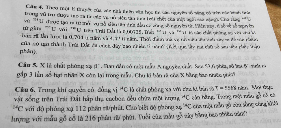 Theo một lí thuyết của các nhà thiên văn học thì các nguyên tố nặng có trên các hành tinh 
trong vũ trụ được tạo ra từ các vụ nổ siêu tân tinh (cái chết của một ngôi sao nặng). Cho rằng '*U 
và 238 U được tạo ra từ mỗi vụ nổ siêu tân tinh đều có cùng số nguyên tử. Hiện nay, tỉ số về số nguyên 
tử giữa^(235)U với^(238)U trên Trái Đất là 0,00725. Biết^(235)U và 238 U là các chất phóng xạ với chu kì 
bán rã lần lượt là 0,704 tỉ năm và 4,47 tỉ năm. Thời điểm mà vụ nổ siêu tân tinh xảy ra đề sản phầm 
của nó tạo thành Trái Đất đã cách đây bao nhiêu tỉ năm? (Kết quả lấy hai chữ số sau dầu phầy thập 
phân). 
Câu 5. X là chất phóng xạ beta^- . Ban đầu có một mẫu A nguyên chất. Sau 53, 6 phút, số hạt β¯ sinh ra 
gấp 3 lần số hạt nhân X còn lại trong mẫu. Chu kì bán rã của X bằng bao nhiêu phút? 
Câu 6. Trong khí quyền có đồng vị ^14C là chất phóng xạ với chu kì bán rã T=5568nam. Mọi thực 
vật sống trên Trái Đất hấp thụ cacbon đều chứa một lượng^(14)C cân bằng. Trong một mẫu gỗ cổ có
^14C với độ phóng xạ 112 phân rã/phút. Cho biết độ phóng xạ ^14C của một mẫu gỗ còn sống cùng khối 
lượng với mẫu gỗ cổ là 216 phân rã/ phút. Tuổi của mẫu gỗ này bằng bao nhiêu năm?