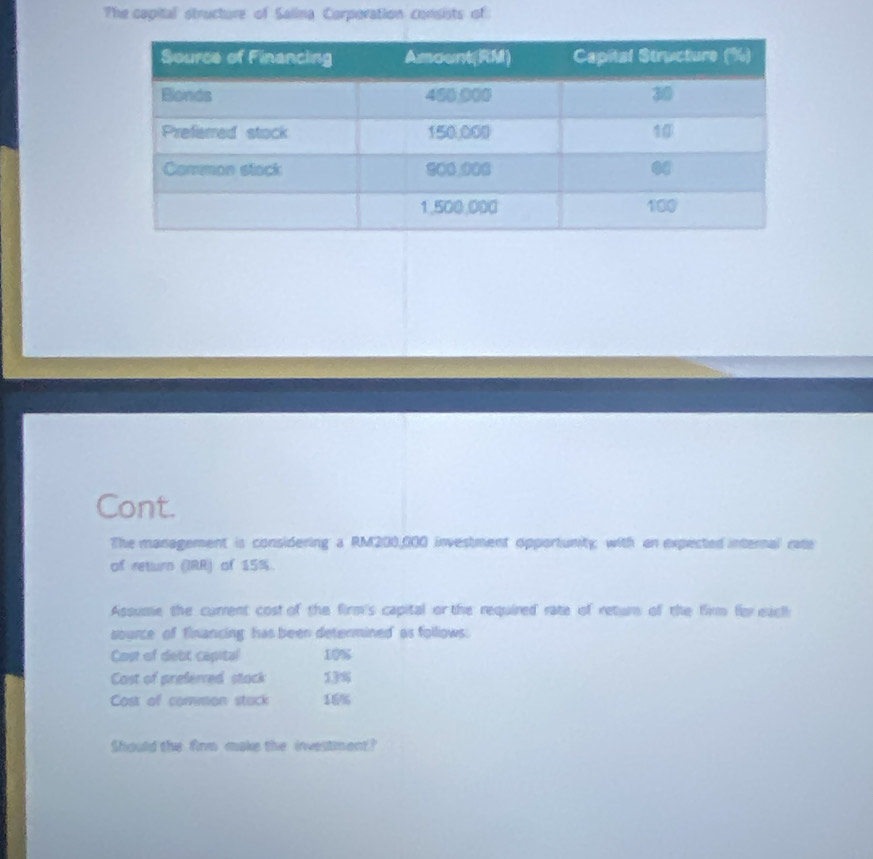 The capital structure of Salina Corporation consists of: 
Cont. 
The management is considering a RM200,000 investment opportunity; with an expected internal rate 
of return (IRR) of 15%. 
Assume the current cost of the firm's capital or the required rate of return of the firm for each 
source of financing, has been determined' as follows: 
Cost of debt capital 10%
Cast of preferred stack 13%
Cost of common stuck 15%
Should the Ainm make the investiment?