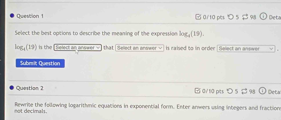 [ 0/10 pts つ 5 ⇄ 98 ⓘ Deta 
Select the best options to describe the meaning of the expression log _4(19).
log _4(19) is the [Select an answer that | Select an answer is raised to in order Select an answer 
Submit Question 
Question 2 0/10 pts 52 98 Deta 
Rewrite the following logarithmic equations in exponential form. Enter anwers using integers and fraction: 
not decimals.