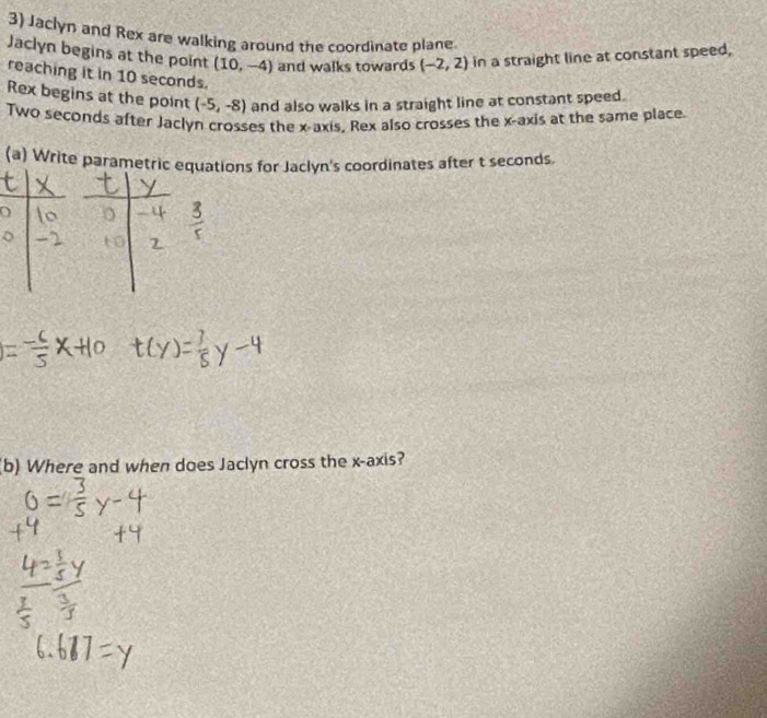 Jaclyn and Rex are walking around the coordinate plane 
Jaclyn begins at the point (10,-4) and walks towards (-2,2) in a straight line at constant speed, 
reaching it in 10 seconds. 
Rex begins at the point (-5,-8) and also walks in a straight line at constant speed. 
Two seconds after Jaclyn crosses the x-axis. Rex also crosses the x-axis at the same place. 
(a) Write parametric tions for Jaclyn's coordinates after t seconds. 
b) Where and when does Jaclyn cross the x-axis?