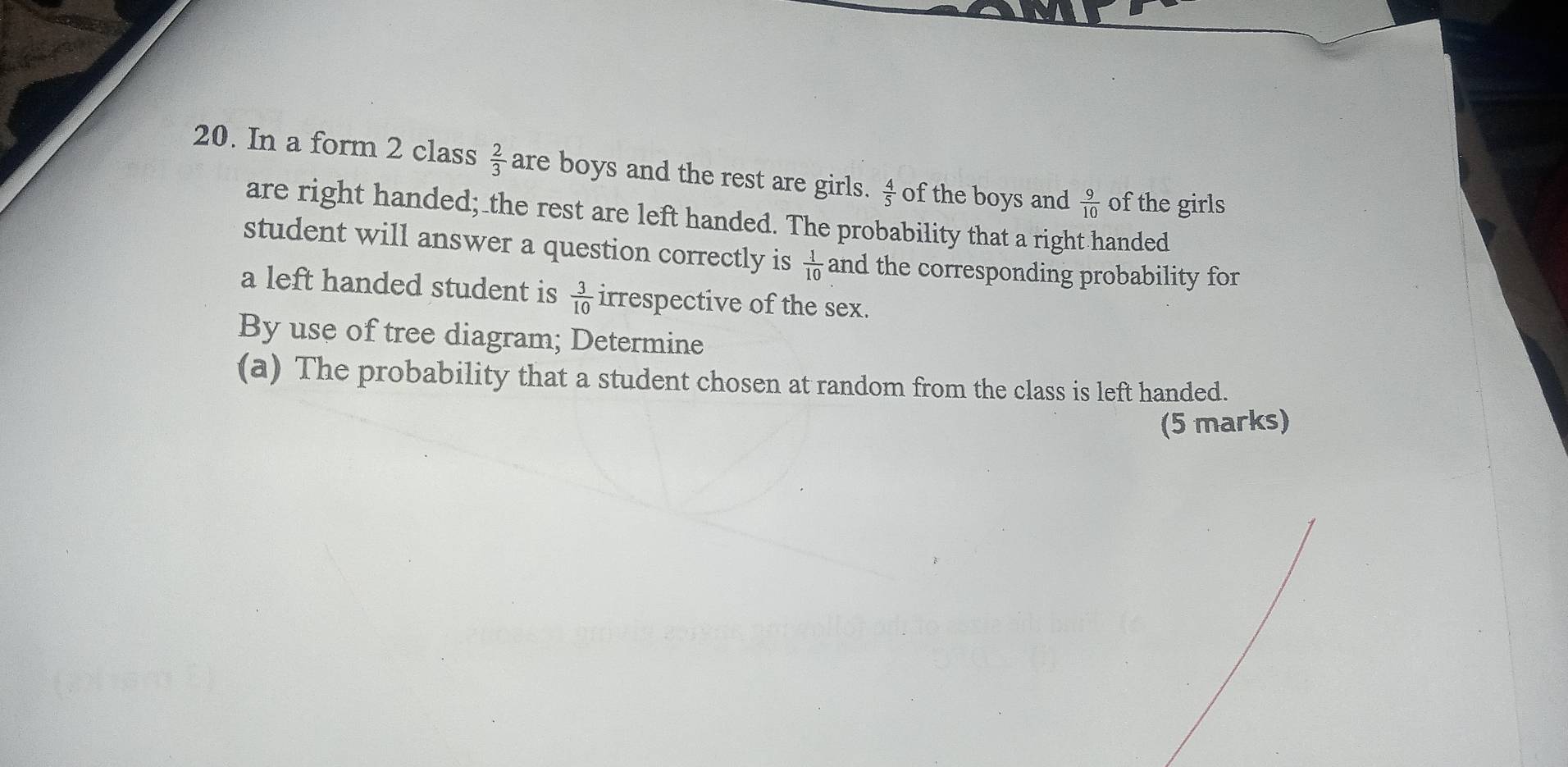 In a form 2 class  2/3  are boys and the rest are girls.  4/5  of the boys and  9/10  of the girls 
are right handed; the rest are left handed. The probability that a right handed 
student will answer a question correctly is  1/10  and the corresponding probability for 
a left handed student is  3/10  irrespective of the sex. 
By use of tree diagram; Determine 
(a) The probability that a student chosen at random from the class is left handed. 
(5 marks)