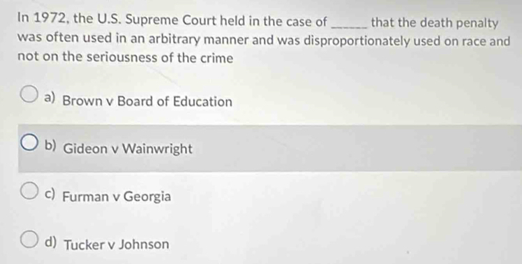 In 1972, the U.S. Supreme Court held in the case of _that the death penalty
was often used in an arbitrary manner and was disproportionately used on race and
not on the seriousness of the crime
a) Brown v Board of Education
b) Gideon v Wainwright
c) Furman v Georgia
d)Tucker v Johnson