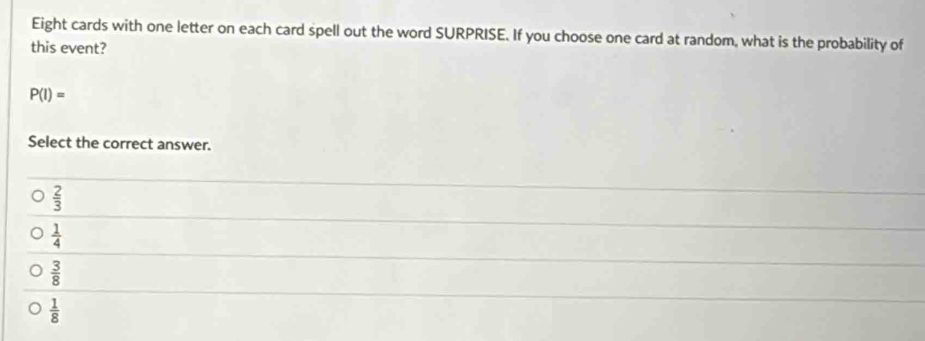 Eight cards with one letter on each card spell out the word SURPRISE. If you choose one card at random, what is the probability of
this event?
P(I)=
Select the correct answer.
 2/3 
 1/4 
 3/8 
 1/8 