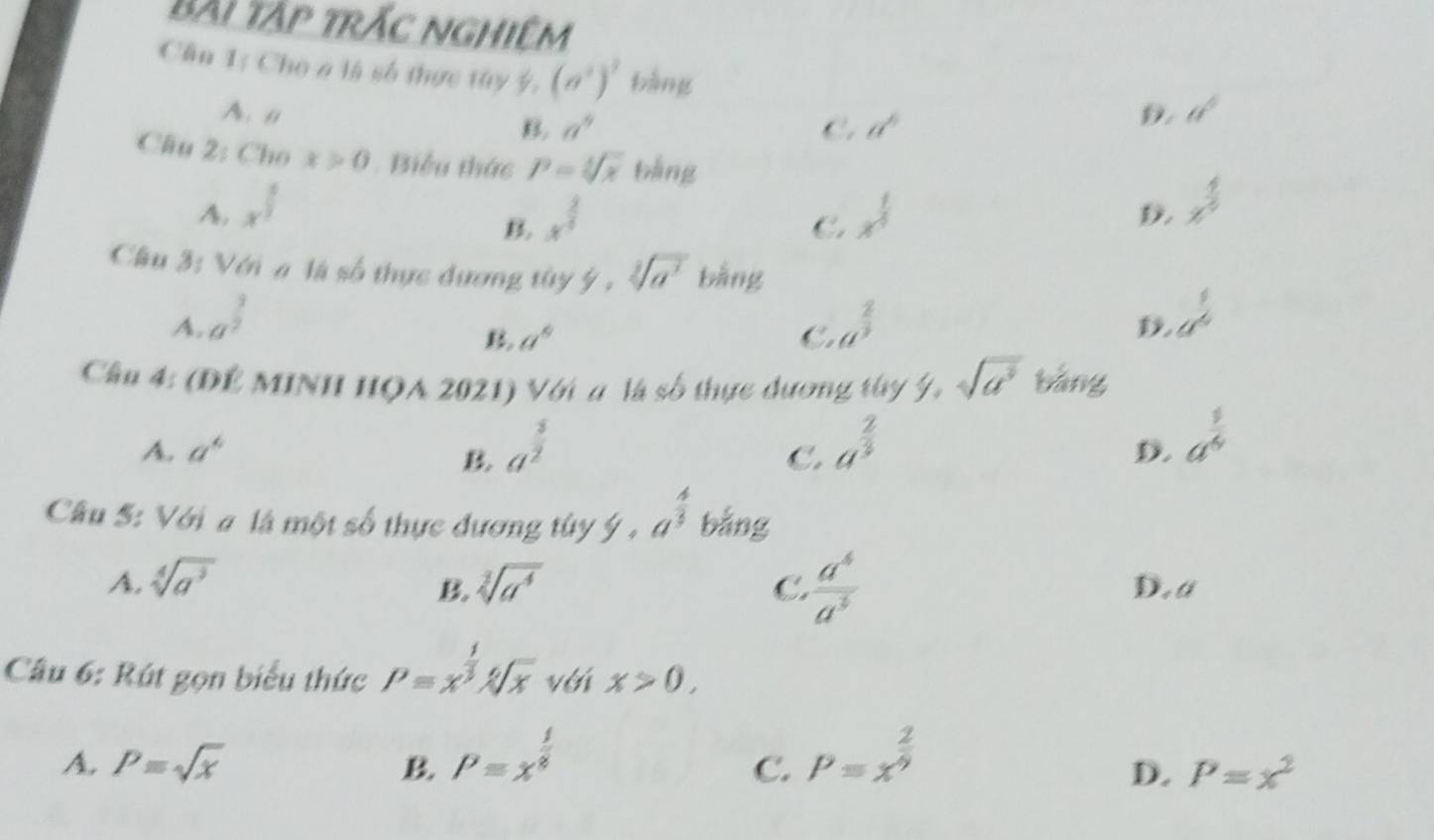 bài tập trắc nghiêm
Cân 1: Cho a là số thực tây 5. (a^2)^3 bàng
A. a B. a^9 a^6
C.
D. a^4
Câu 2: Cho x>0. Biểu thức P=sqrt[3](x) bǎng x^(frac 4)5
A. x^(frac 1)2 x^(frac 2)4 x^(frac 1)4

C
Cầu 3: Với # là số thực đương tây 9· sqrt[3](a^2) bằng
A. a^(frac 3)2 a^(frac 2)3
a°
C.
a^(frac 1)6
Cầu 4: (ĐÊ MINH HQA 2021) Với a là số thực dương thy ý, sqrt(a^3) bǎng
A. a^6 a^(frac 5)2 a^(frac 2)3
C.
D. a^(frac 1)4
Cầu S: Với a là một số thực đương túy ý , a^(frac 4)3 bằng
A. sqrt[4](a^3) sqrt[3](a^4) C  a^6/a^3  D.a
B
Câu 6: Rút gọn biểu thức P=x^(frac 1)3sqrt[6](x) với x>0,
A. P=sqrt(x) B P=x^(frac 1)8 P=x^(frac 2)9
C.
D. P=x^2