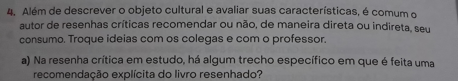 Além de descrever o objeto cultural e avaliar suas características, é comum o 
autor de resenhas críticas recomendar ou não, de maneira direta ou indireta, seu 
consumo. Troque ideias com os colegas e com o professor. 
a) Na resenha crítica em estudo, há algum trecho específico em que é feita uma 
recomendação explícita do livro resenhado?