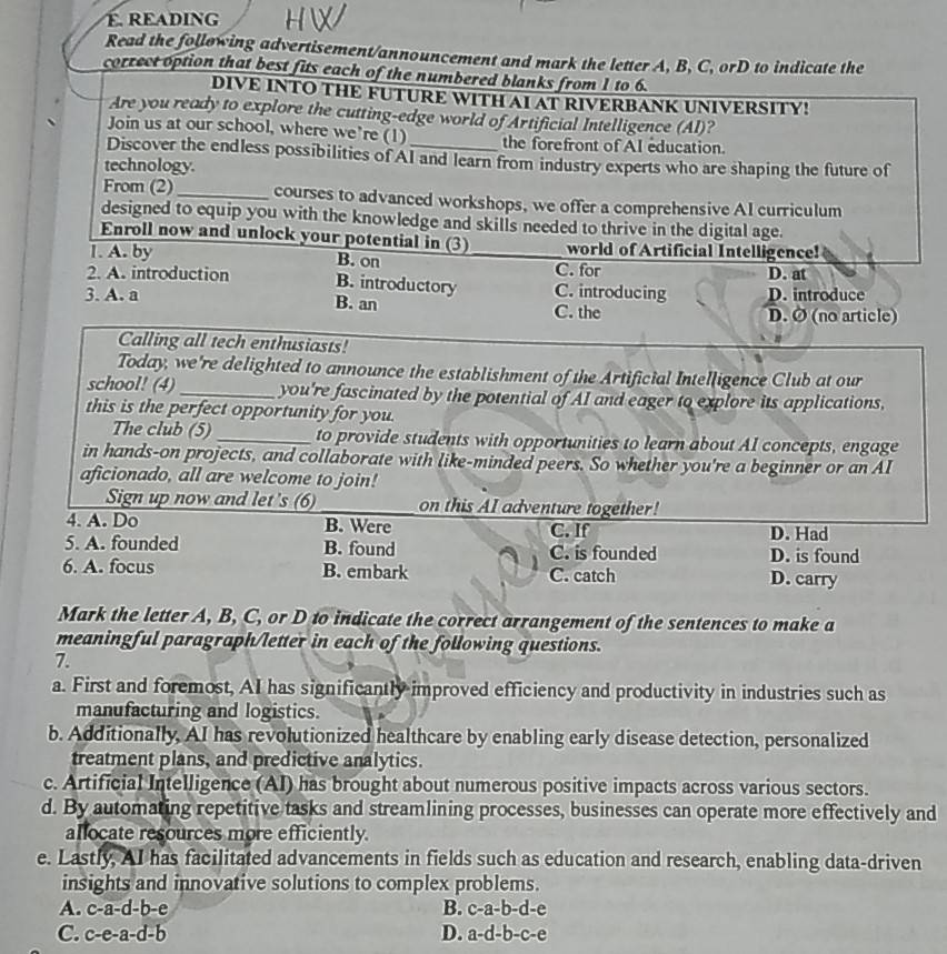 É. READING
Read the following advertisement/announcement and mark the letter A, B, C, orD to indicate the
correct option that best fits each of the numbered blanks from 1 to 6.
DIVE INTO THE FUTURE WITH AI AT RIVERBANK UNIVERSITY!
Are you ready to explore the cutting-edge world of Artificial Intelligence (AI)?
Join us at our school, where we're (1) the forefront of AI education.
Discover the endless possibilities of AI and learn from industry experts who are shaping the future of
technology.
From (2)_ courses to advanced workshops, we offer a comprehensive AI curriculum
designed to equip you with the knowledge and skills needed to thrive in the digital age.
Enroll now and unlock your potential in (3) world of Artificial Intelligence!
1. A. by B. on _C. for
2. A. introduction B. introductory C. introducing D. at
3. A. a B. an C. the D. introduce
D. Ø (no article)
Calling all tech enthusiasts!
Today, we're delighted to announce the establishment of the Artificial Intelligence Club at our
school! (4)_ you're fascinated by the potential of AI and eager to explore its applications,
this is the perfect opportunity for you.
The club (5) _to provide students with opportunities to learn about AI concepts, engage
in hands-on projects, and collaborate with like-minded peers. So whether you're a beginner or an AI
aficionado, all are welcome to join!
Sign up now and let's (6) _on this AI adventure together!
4. A. Do B. Were C. If D. Had
5. A. founded B. found C. is founded D. is found
6. A. focus B. embark C. catch D. carry
Mark the letter A, B, C, or D to indicate the correct arrangement of the sentences to make a
meaningful paragraph/letter in each of the following questions.
7.
a. First and foremost, AI has significantly improved efficiency and productivity in industries such as
manufacturing and logistics.
b. Additionally, AI has revolutionized healthcare by enabling early disease detection, personalized
treatment plans, and predictive analytics.
c. Artificial Intelligence (AI) has brought about numerous positive impacts across various sectors.
d. By automating repetitive tasks and streamlining processes, businesses can operate more effectively and
allocate resources more efficiently.
e. Lastly, AI has facilitated advancements in fields such as education and research, enabling data-driven
insights and innovative solutions to complex problems.
A. c-a-d-b-e B. c-a-b-d-e
C. c-e-a-d-b D. a-d-b-c-e