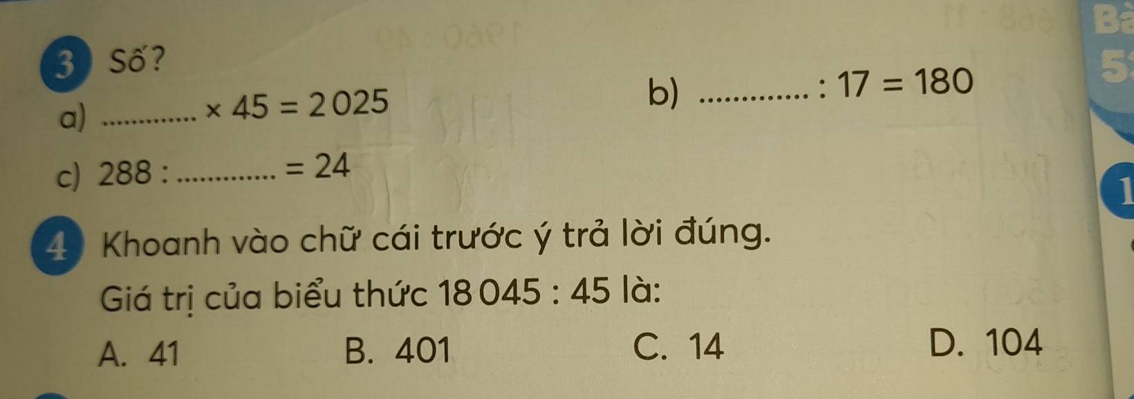 Số?
a)_
* 45=2025
b)_
: 17=180
c) 288 : _
=24
1
49 Khoanh vào chữ cái trước ý trả lời đúng.
Giá trị của biểu thức 18045:45 là:
A. 41 B. 401 C. 14
D. 104