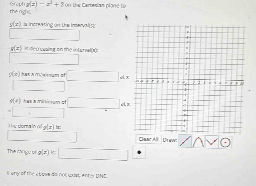 Graph g(x)=x^2+2 on the Cartesian plane to 
the right.
g(x) is increasing on the interval(s): 
□
g(x) is decreasing on the interval(s): 
□
g(x) has a maximum of □ : atx
=□
g(x) has a minimum of □ : atx
=□
The domain of g(x) is: 
□ □  Clear All Draw: 
The range of g(x) is: □ 
If any of the above do not exist, enter DNE.