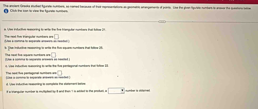 The ancient Greeks studied figurate numbers, so named because of their representations as geometric arrangements of points. Use the given figurate numbers to answer the questions below. 
Click the icon to view the figurate numbers. 
a. Use inductive reasoning to write the five triangular numbers that follow 21
The next five triangular numbers are □. 
(Use a comma to separate answers as needed.) 
b. Tse inductive reasoning to write the five square numbers that follow 25. 
The next five square numbers are □. 
(Use a comma to separate answers as needed.) 
c. Use inductive reasoning to write the five pentagonal numbers that follow 22. 
The next five pentagonal numbers are □. 
(Use a comma to separate answers as needed.) 
d. Use inductive reasoning to complete the statement below. 
If a triangular number is multiplied by 8 and then 1 is added to the product, a □ number is obtained.