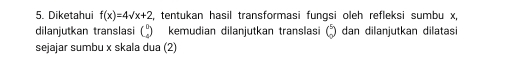 Diketahui f(x)=4sqrt(x)+2 , tentukan hasil transformasi fungsi oleh refleksi sumbu x, 
dilanjutkan translasi beginpmatrix 0 4endpmatrix kemudian dilanjutkan translasi Q dan dilanjutkan dilatasi 
sejajar sumbu x skala dua (2)