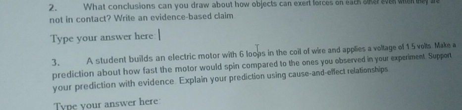 What conclusions can you draw about how objects can exert forces on each other even when they are 
not in contact? Write an evidence-based claim. 
Type your answer here 
3. A student builds an electric motor with 6 loops in the coil of wire and applies a voltage of 15 volts. Make a 
prediction about how fast the motor would spin compared to the ones you observed in your experiment. Support 
your prediction with evidence. Explain your prediction using cause-and-effect relationships 
Type your answer here: