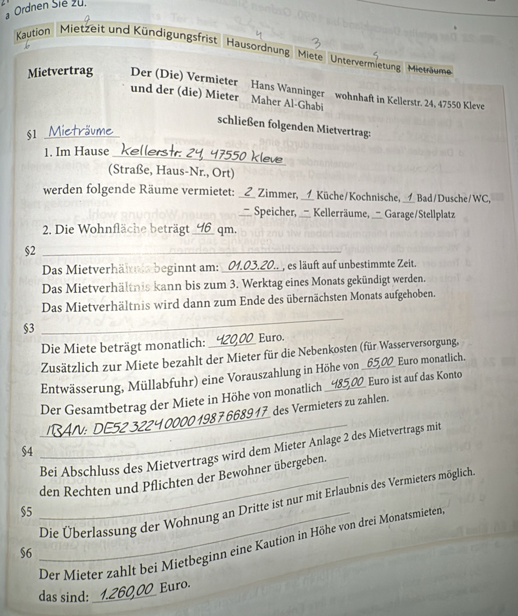 a Ordnen Sie zu.
Kaution Mietzeit und Kündigungsfrist Hausordnung  Miete Untervermietung Mieträume
Mietvertrag Der (Die) Vermieter Hans Wanninger wohnhaft in Kellerstr. 24, 47550 Kleve
und der (die) Mieter Maher Al-Ghabi
schließen folgenden Mietvertrag:
§1 Mieträume
1. Im Hause Kellerstr. 24, 47550 Kleve
(Straße, Haus-Nr., Ort)
werden folgende Räume vermietet: ___ Zimmer, __1_ Küche/Kochnische, __1 Bad/Dusche/WC,
Speicher, _- Kellerräume,   Garage/Stellplatz
2. Die Wohnfläche beträgt _46_ qm.
§2_
_
Das Mietverhältnis beginnt am: _01.03.20.._, es läuft auf unbestimmte Zeit.
Das Mietverhältnis kann bis zum 3. Werktag eines Monats gekündigt werden.
Das Mietverhältnis wird dann zum Ende des übernächsten Monats aufgehoben.
§3
_
Die Miete beträgt monatlich: Euro.
Zusätzlich zur Miete bezahlt der Mieter für die Nebenkosten (für Wasserversorgung,
Entwässerung, Müllabfuhr) eine Vorauszahlung in Höhe von _65,00 Euro monatlich.
Der Gesamtbetrag der Miete in Höhe von monatlich _Euro ist auf das Konto
_
24 0000 198 7 668917  des Vermieters zu zahlen.
_Bei Abschluss des Mietvertrags wird dem Mieter Anlage 2 des Mietvertrags mit
§4
_den Rechten und Pflichten der Bewohner übergeben.
$5_
Die Überlassung der Wohnung an Dritte ist nur mit Erlaubnis des Vermieters möglich
Der Mieter zahlt bei Mietbeginn eine Kaution in Höhe von drei Monatsmieten
$6
das sind:
260,00 Euro.