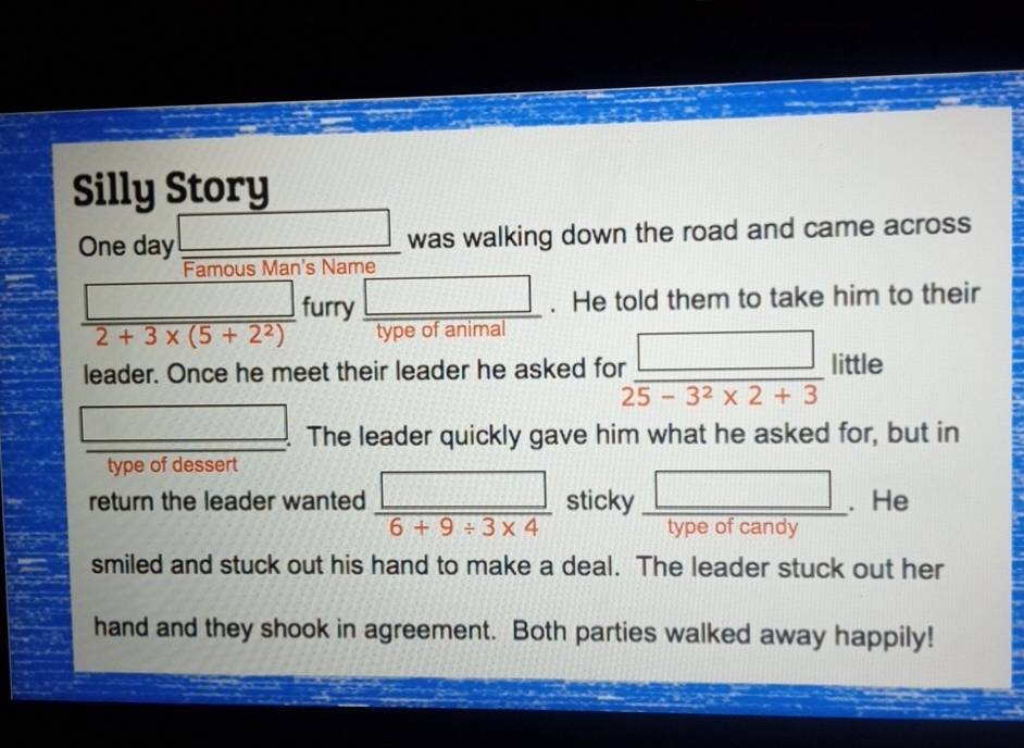 Silly Story 
One day □ was walking down the road and came across 
Famous Man's Name 
_ □  furry □ . He told them to take him to their
2+3* (5+2^2) type of animal 

leader. Once he meet their leader he asked for  □ /25-3^2* 2+3 little _  
□ . . The leader quickly gave him what he asked for, but in 
type of dessert 
return the leader wanted  □ /6+9/ 3* 4  sticky  □ /typeofcandy . . He 
smiled and stuck out his hand to make a deal. The leader stuck out her 
hand and they shook in agreement. Both parties walked away happily!