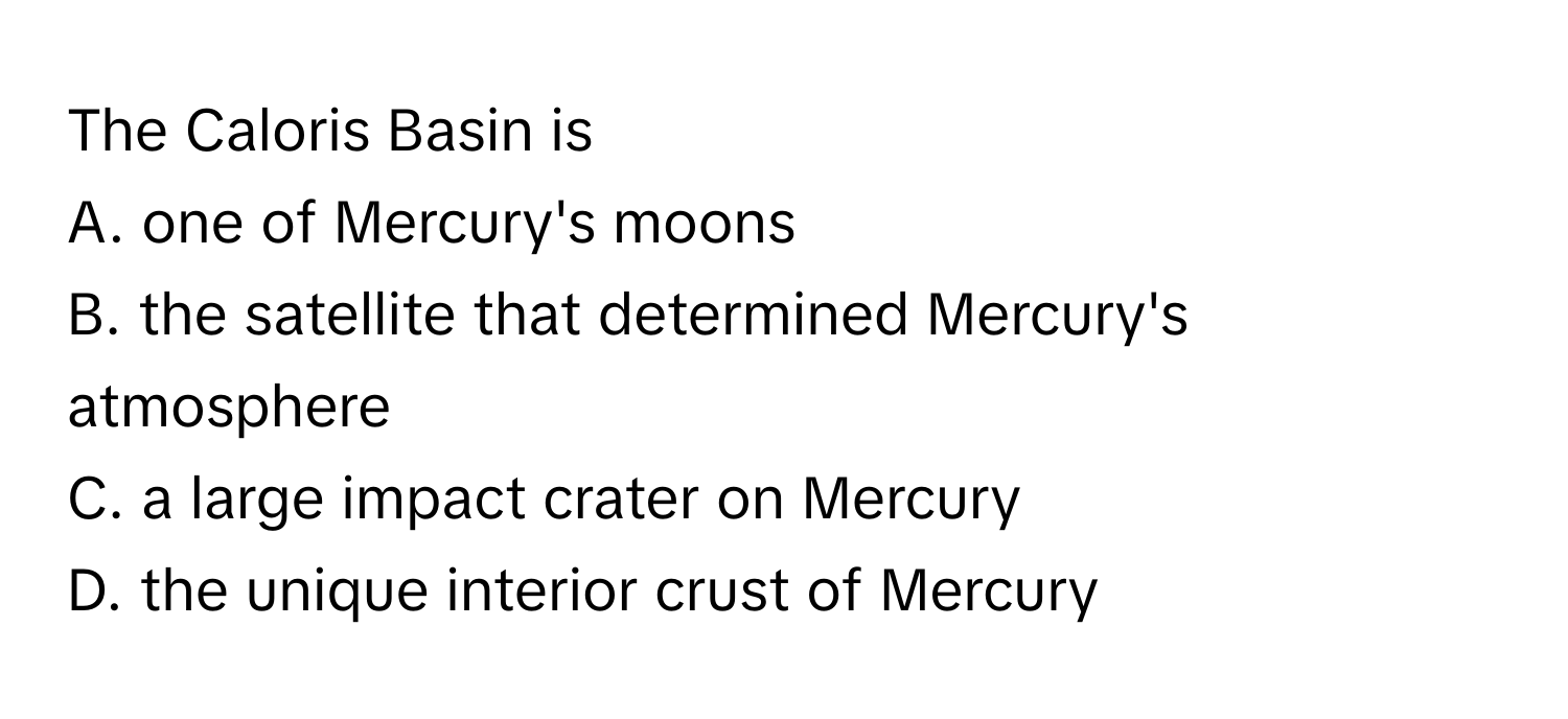 The Caloris Basin is
A. one of Mercury's moons
B. the satellite that determined Mercury's atmosphere
C. a large impact crater on Mercury
D. the unique interior crust of Mercury