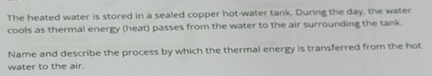 The heated water is stored in a sealed copper hot-water tank. During the day, the water 
cools as thermal energy (heat) passes from the water to the air surrounding the tank. 
Name and describe the process by which the thermal energy is transferred from the hot 
water to the air.