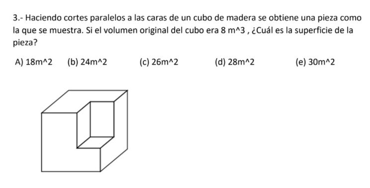 3.- Haciendo cortes paralelos a las caras de un cubo de madera se obtiene una pieza como
la que se muestra. Si el volumen original del cubo era 8m^(wedge)3 , ¿Cuál es la superficie de la
pieza?
A) 18m^(wedge)2 (b) 24m^(wedge)2 (c) 26m^(wedge)2 (d) 28m^(wedge)2 (e) 30m^(wedge)2