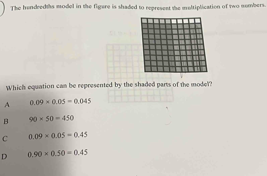 The hundredths model in the figure is shaded to represent the multiplication of two numbers.
Which equation can be represented by the shaded parts of the model?
A 0.09* 0.05=0.045
B 90* 50=450
C 0.09* 0.05=0.45
D 0.90* 0.50=0.45