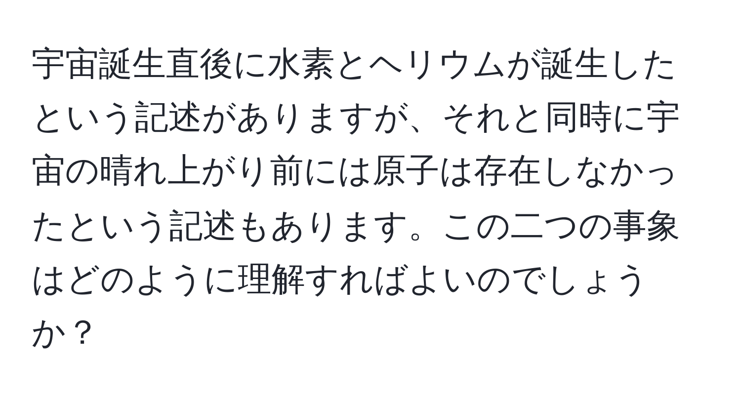 宇宙誕生直後に水素とヘリウムが誕生したという記述がありますが、それと同時に宇宙の晴れ上がり前には原子は存在しなかったという記述もあります。この二つの事象はどのように理解すればよいのでしょうか？