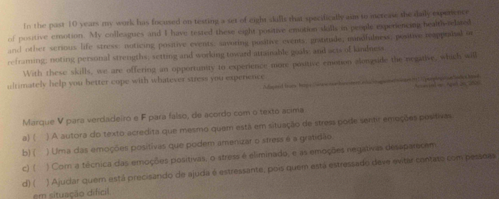 In the past 10 years my work has focused on testing a set of eight skulls that specifically aim to increase the daily experience
of positive emotion. My colleagues and I have tested these eight positive emotion skolls in people experiencing health-related
and other serious life stress: noticing positive events; savoring positive events; gratitude; mindfulness; positive reappralal or
reframing; noting personal strengths; setting and working toward attainable goals; and acts of kindness.
With these skills, we are offering an opportunity to experience more positive emotion alongside the negative, which will
ultimately help you better cope with whatever stress you experience
Adapted frans hupe (wuse corthan tern edac mape Acckvind i Ag n 20 2 029
Marque V para verdadeiro e F para falso, de acordo com o texto acima
a) ( ) A autora do texto acredita que mesmo quem esta em situação de stress pode sentir emeções positivas
b)( ) Uma das emoções positivas que podem amenizar o stress é a gratidão.
c) ( ) Com a técnica das emoções positivas, o stress é eliminado, e as emoções negativas desaparecem.
d) ( ) Ajudlar quern está precisando de ajuda é estressante, pois quem está estressado deve evitar contato com pessdas
em situação difícil.