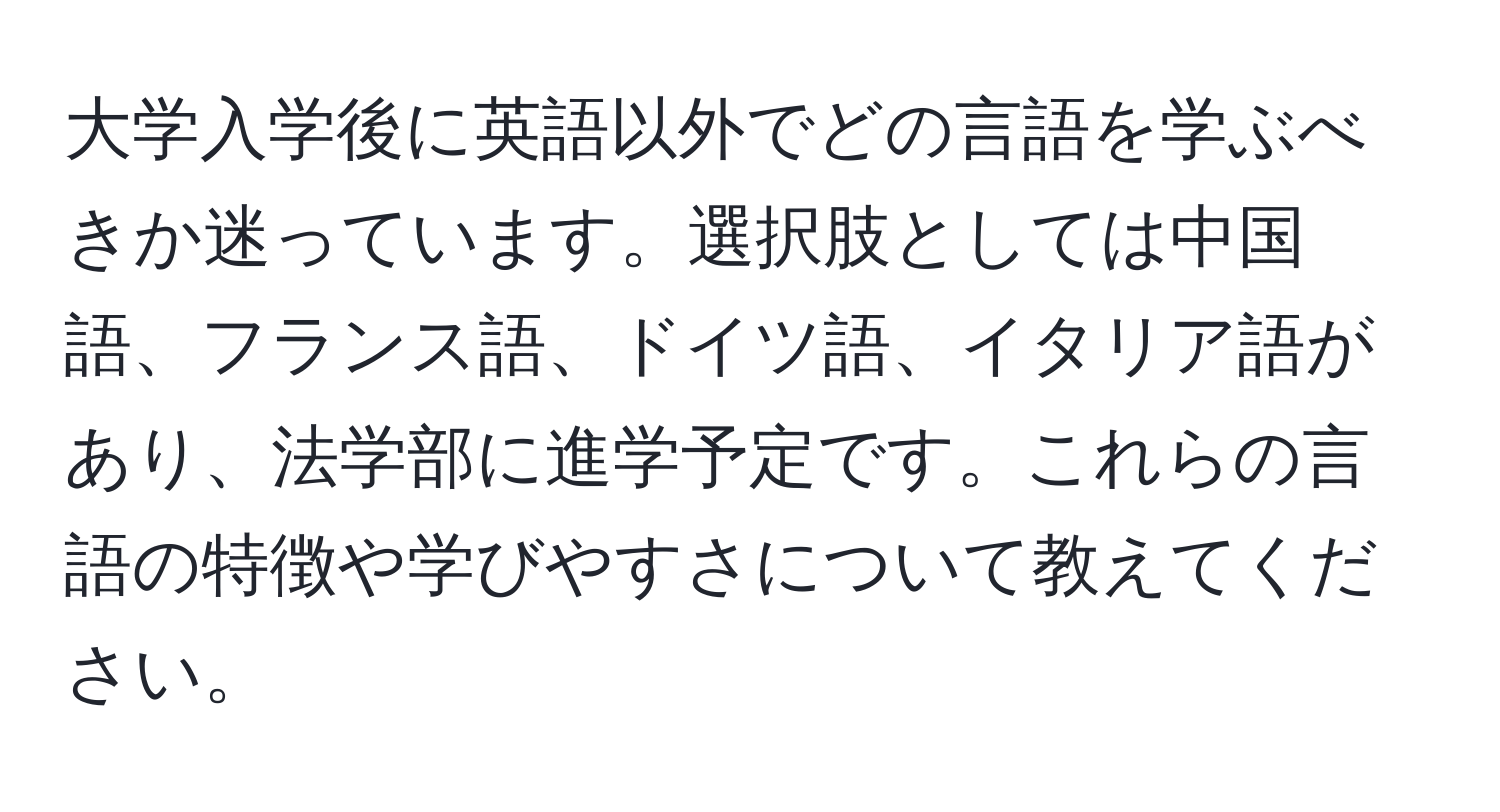 大学入学後に英語以外でどの言語を学ぶべきか迷っています。選択肢としては中国語、フランス語、ドイツ語、イタリア語があり、法学部に進学予定です。これらの言語の特徴や学びやすさについて教えてください。