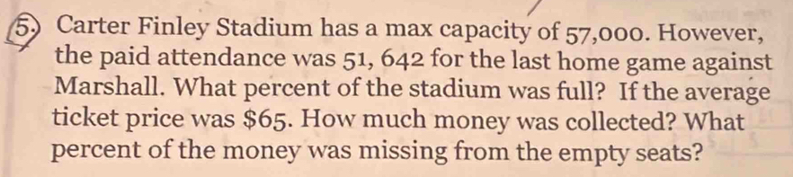 Carter Finley Stadium has a max capacity of 57,000. However, 
the paid attendance was 51, 642 for the last home game against 
Marshall. What percent of the stadium was full? If the average 
ticket price was $65. How much money was collected? What 
percent of the money was missing from the empty seats?