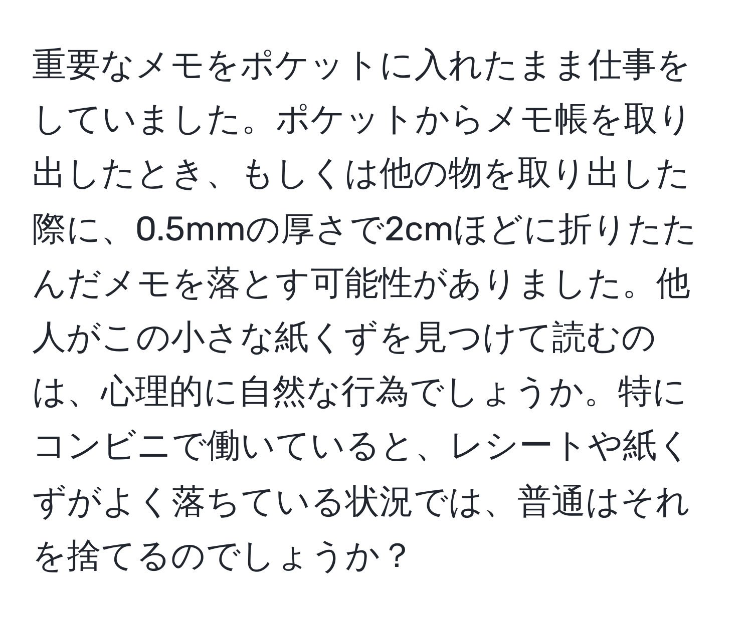 重要なメモをポケットに入れたまま仕事をしていました。ポケットからメモ帳を取り出したとき、もしくは他の物を取り出した際に、0.5mmの厚さで2cmほどに折りたたんだメモを落とす可能性がありました。他人がこの小さな紙くずを見つけて読むのは、心理的に自然な行為でしょうか。特にコンビニで働いていると、レシートや紙くずがよく落ちている状況では、普通はそれを捨てるのでしょうか？