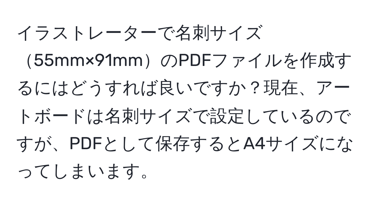 イラストレーターで名刺サイズ55mm×91mmのPDFファイルを作成するにはどうすれば良いですか？現在、アートボードは名刺サイズで設定しているのですが、PDFとして保存するとA4サイズになってしまいます。