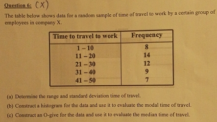 cx) 
The table below shows data for a random sample of time of travel to work by a certain group of 
employees in company X. 
(a) Determine the range and standard deviation time of travel. 
(b) Construct a histogram for the data and use it to evaluate the modal time of travel. 
(c) Construct an O-give for the data and use it to evaluate the median time of travel.